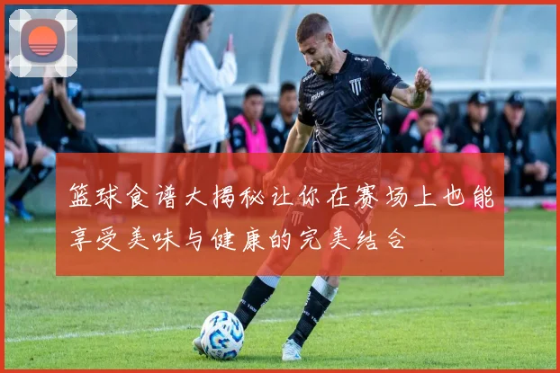 篮球食谱大揭秘让你在赛场上也能享受美味与健康的完美结合