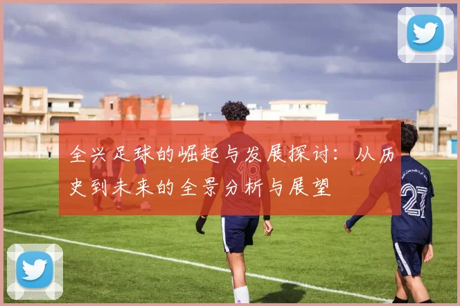全兴足球的崛起与发展探讨：从历史到未来的全景分析与展望