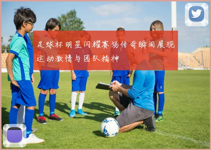 足球杯明星闪耀赛场传奇瞬间展现运动激情与团队精神